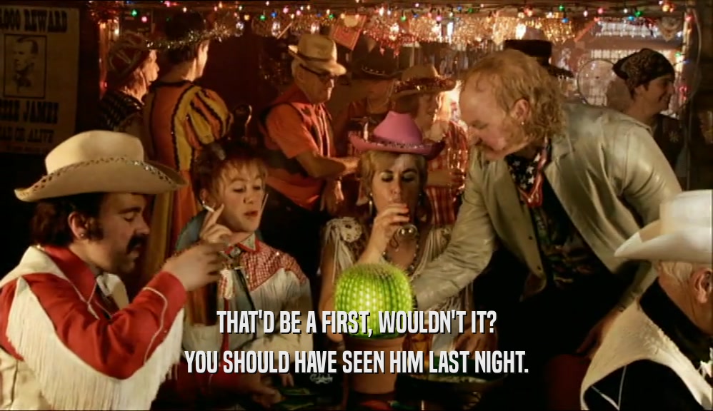 THAT'D BE A FIRST, WOULDN'T IT? YOU SHOULD HAVE SEEN HIM LAST NIGHT. 