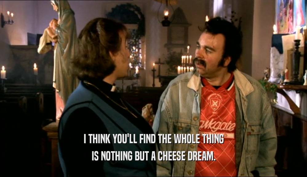 I THINK YOU'LL FIND THE WHOLE THING IS NOTHING BUT A CHEESE DREAM. 