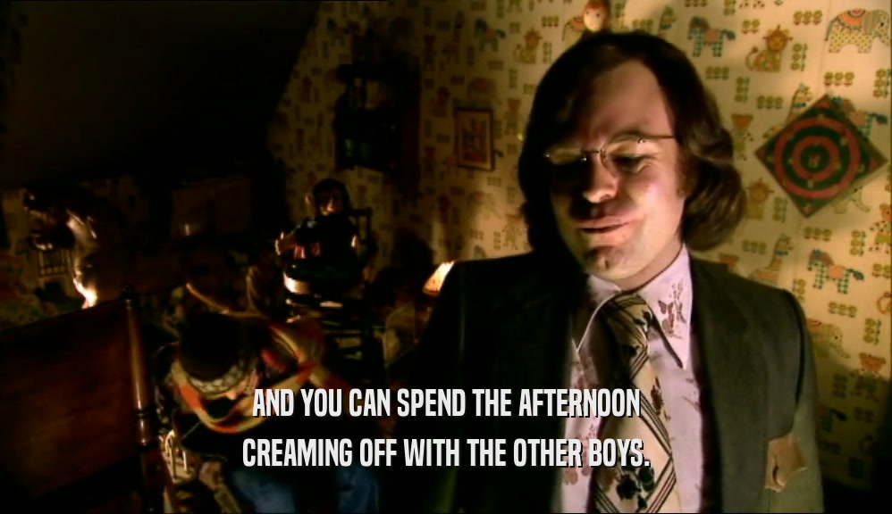 AND YOU CAN SPEND THE AFTERNOON CREAMING OFF WITH THE OTHER BOYS. 