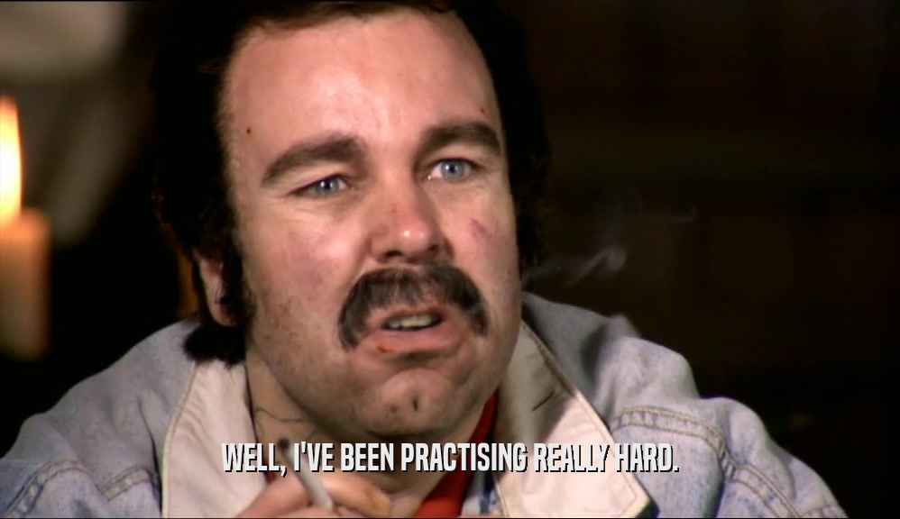 WELL, I'VE BEEN PRACTISING REALLY HARD.  