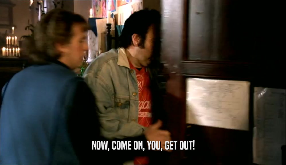 NOW, COME ON, YOU, GET OUT!  