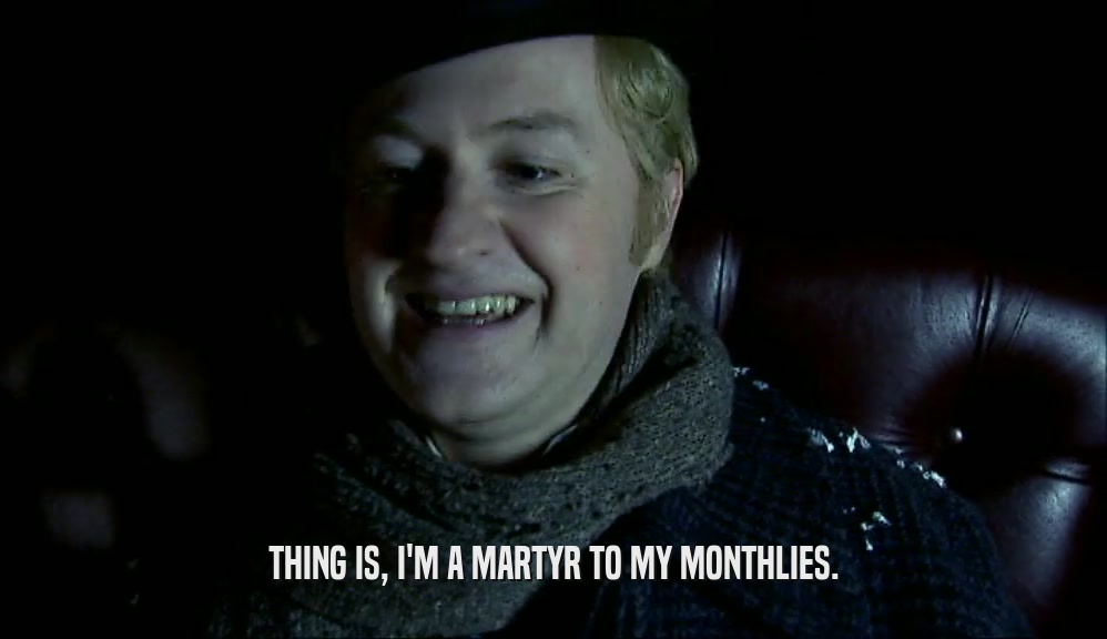 THING IS, I'M A MARTYR TO MY MONTHLIES.  