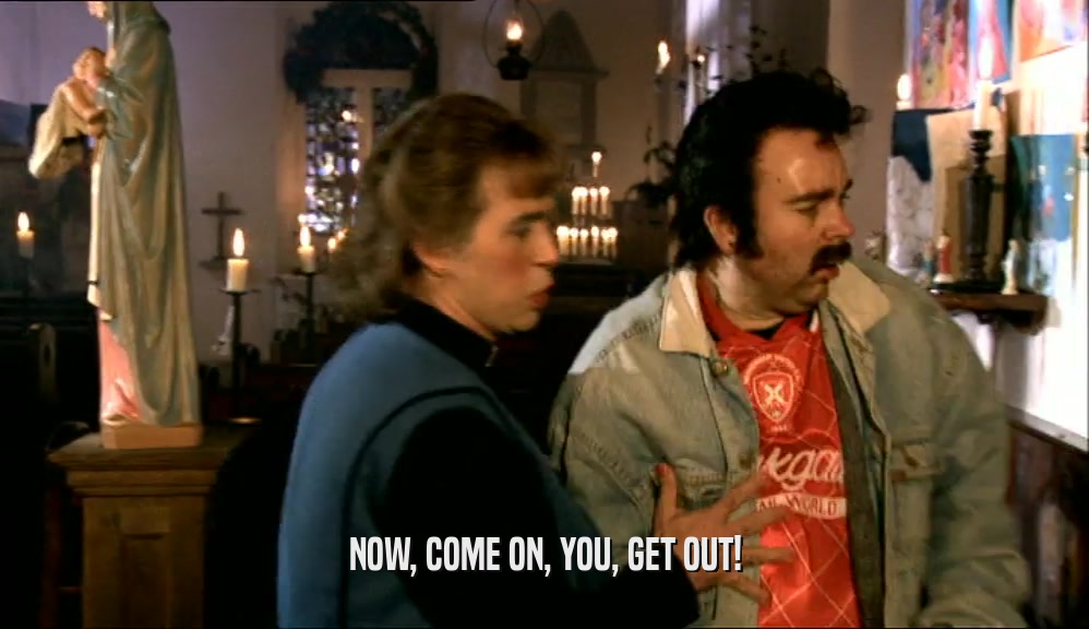 NOW, COME ON, YOU, GET OUT!  