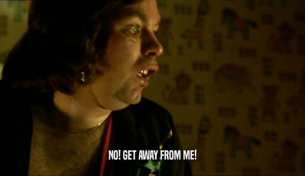 NO! GET AWAY FROM ME!  