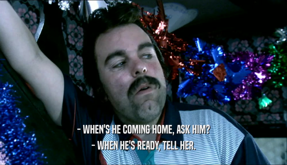- WHEN'S HE COMING HOME, ASK HIM?
 - WHEN HE'S READY, TELL HER.
 