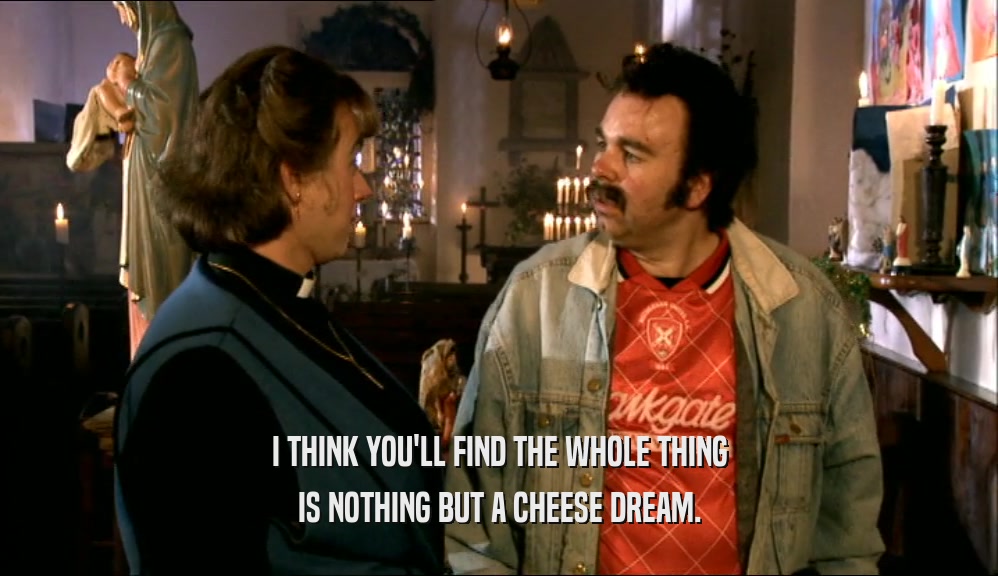 I THINK YOU'LL FIND THE WHOLE THING IS NOTHING BUT A CHEESE DREAM. 
