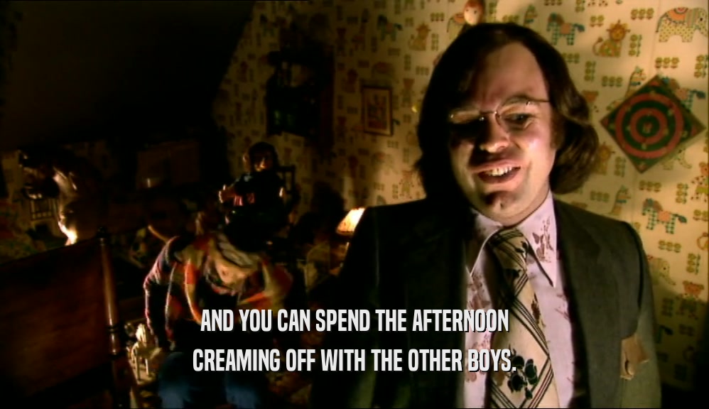 AND YOU CAN SPEND THE AFTERNOON CREAMING OFF WITH THE OTHER BOYS. 