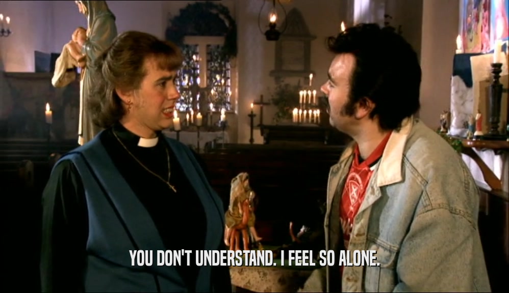 YOU DON'T UNDERSTAND. I FEEL SO ALONE.  