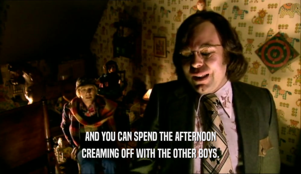 AND YOU CAN SPEND THE AFTERNOON CREAMING OFF WITH THE OTHER BOYS. 