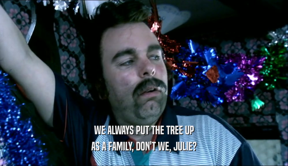 WE ALWAYS PUT THE TREE UP
 AS A FAMILY, DON'T WE, JULIE?
 