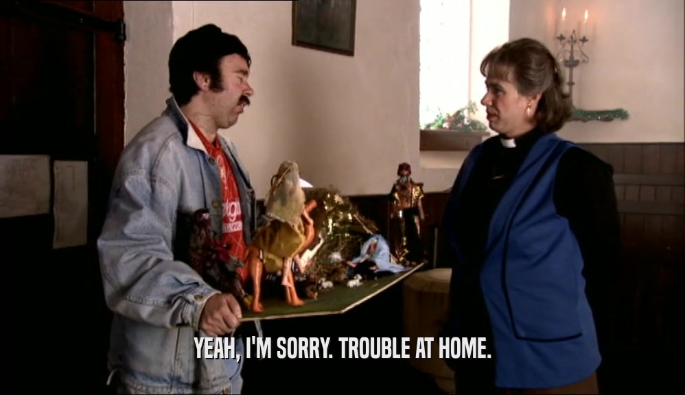YEAH, I'M SORRY. TROUBLE AT HOME.  