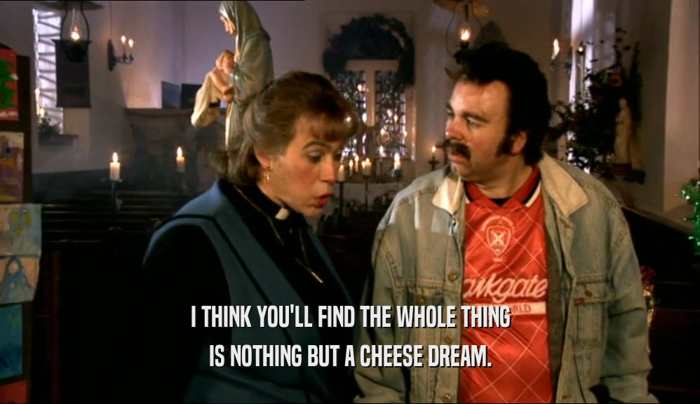 I THINK YOU'LL FIND THE WHOLE THING IS NOTHING BUT A CHEESE DREAM. 
