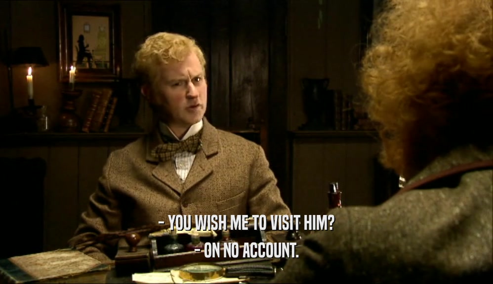 - YOU WISH ME TO VISIT HIM? - ON NO ACCOUNT. 