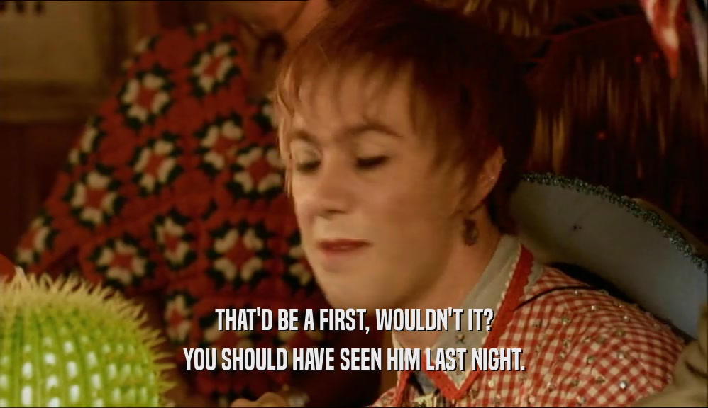THAT'D BE A FIRST, WOULDN'T IT? YOU SHOULD HAVE SEEN HIM LAST NIGHT. 