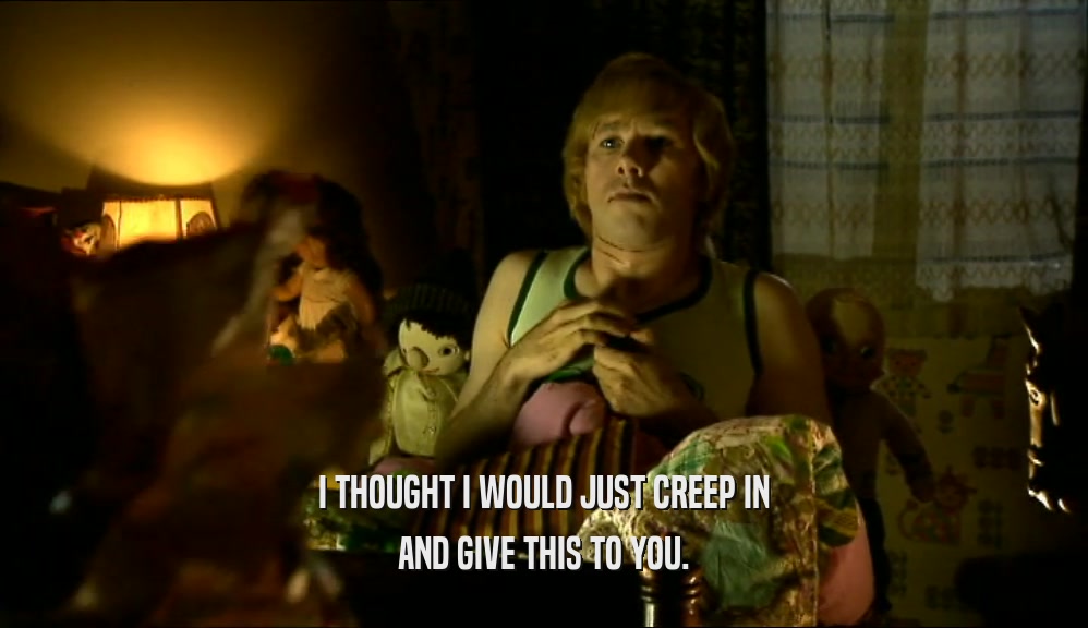 I THOUGHT I WOULD JUST CREEP IN AND GIVE THIS TO YOU. 