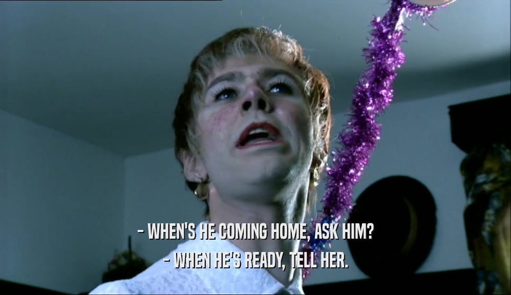 - WHEN'S HE COMING HOME, ASK HIM? - WHEN HE'S READY, TELL HER. 