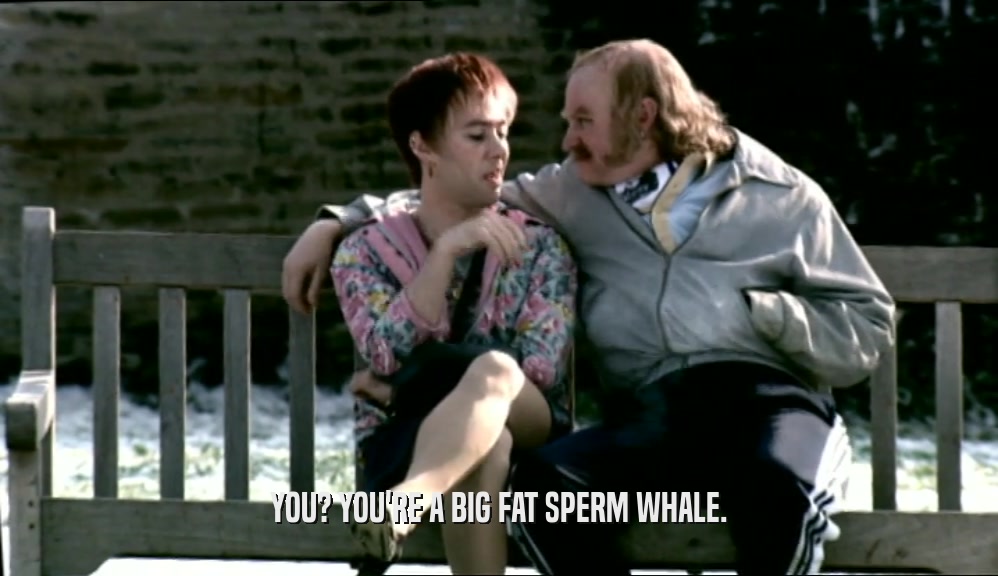 YOU? YOU'RE A BIG FAT SPERM WHALE.  