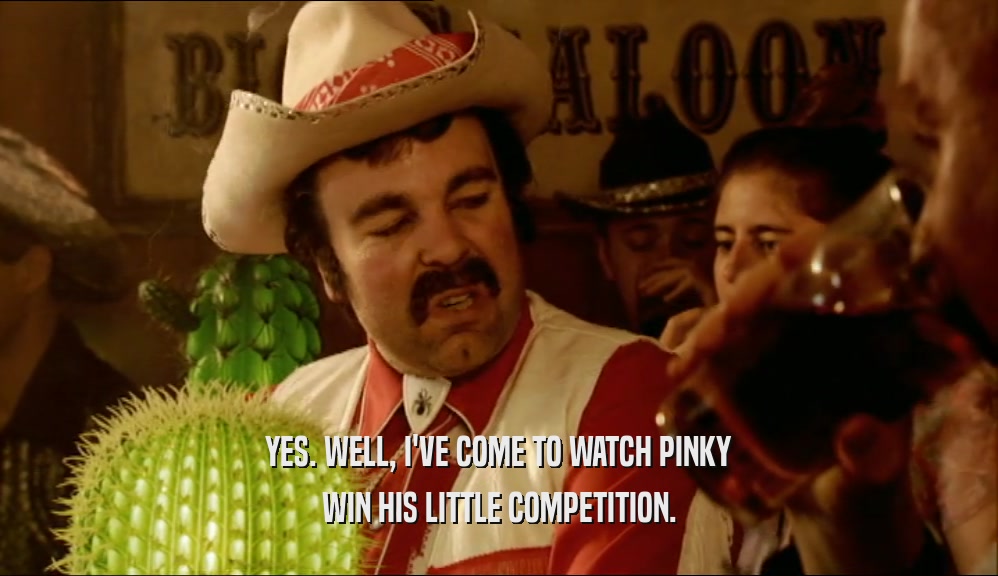 YES. WELL, I'VE COME TO WATCH PINKY WIN HIS LITTLE COMPETITION. 