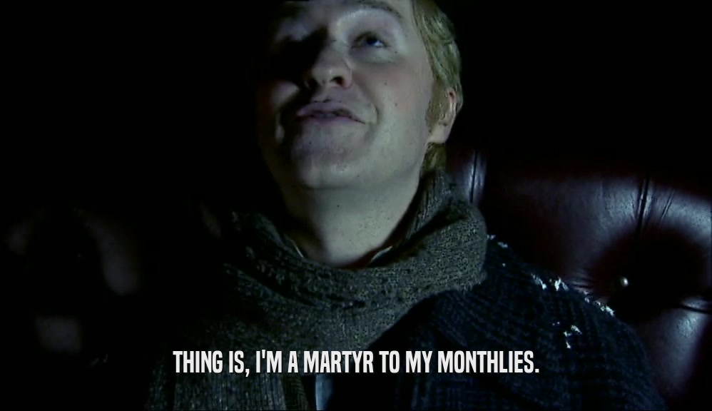 THING IS, I'M A MARTYR TO MY MONTHLIES.  