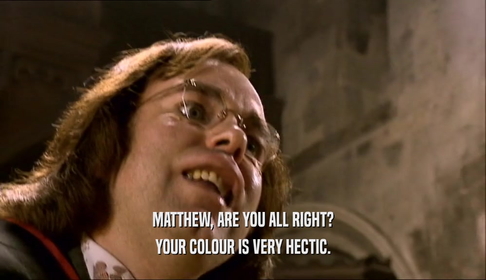 MATTHEW, ARE YOU ALL RIGHT?
 YOUR COLOUR IS VERY HECTIC.
 