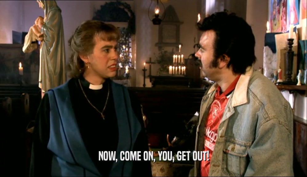 NOW, COME ON, YOU, GET OUT!  