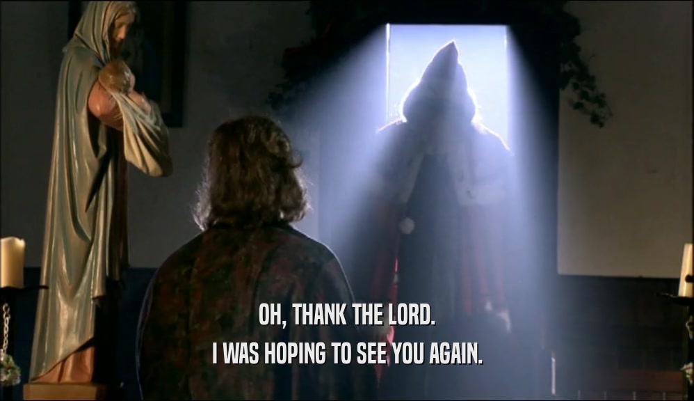 OH, THANK THE LORD. I WAS HOPING TO SEE YOU AGAIN. 