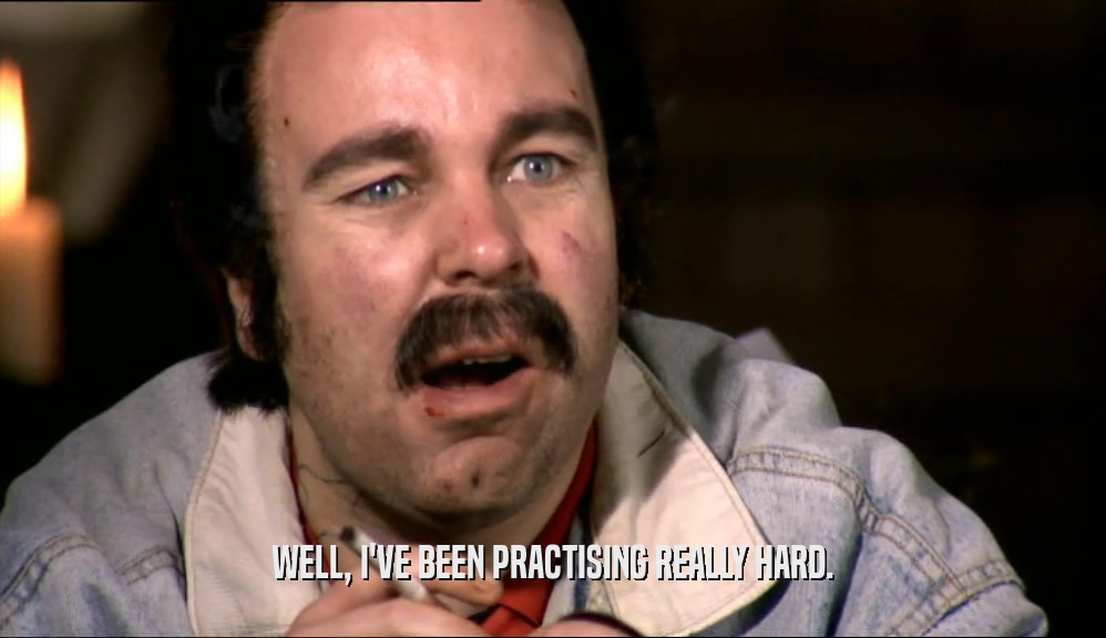 WELL, I'VE BEEN PRACTISING REALLY HARD.  