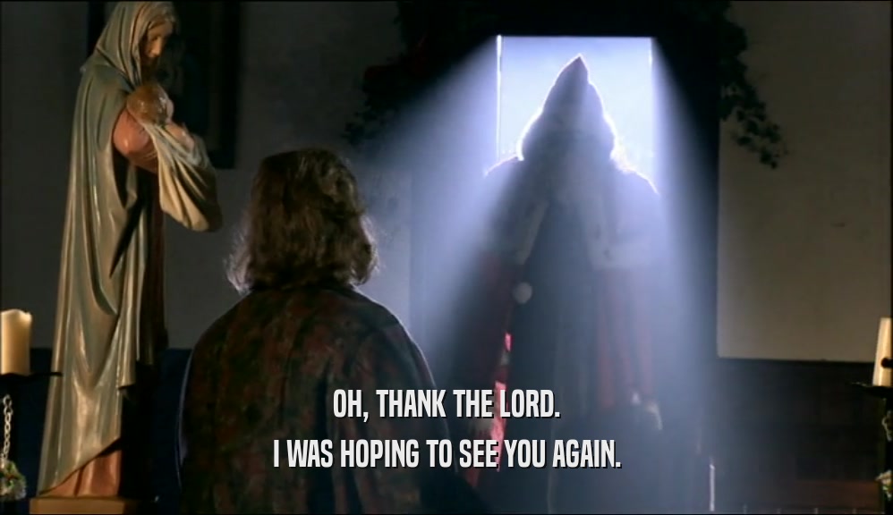 OH, THANK THE LORD. I WAS HOPING TO SEE YOU AGAIN. 