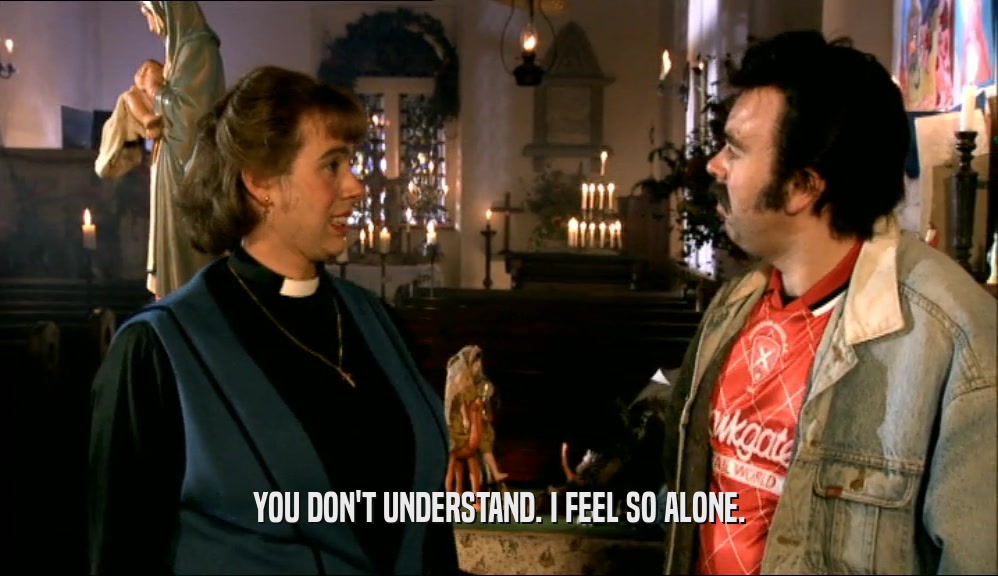 YOU DON'T UNDERSTAND. I FEEL SO ALONE.  