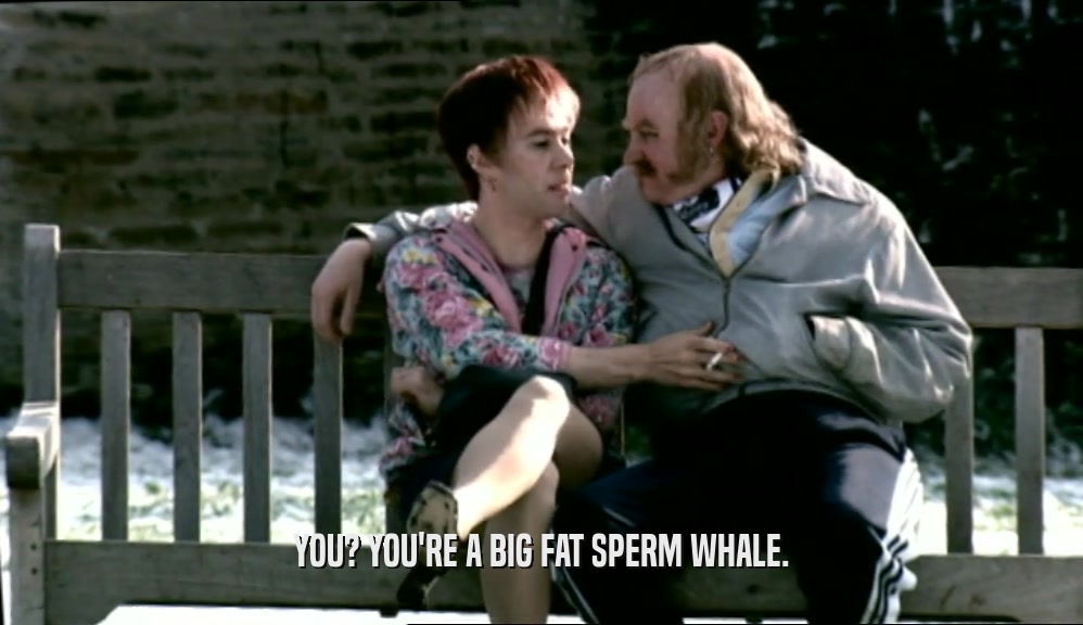 YOU? YOU'RE A BIG FAT SPERM WHALE.  