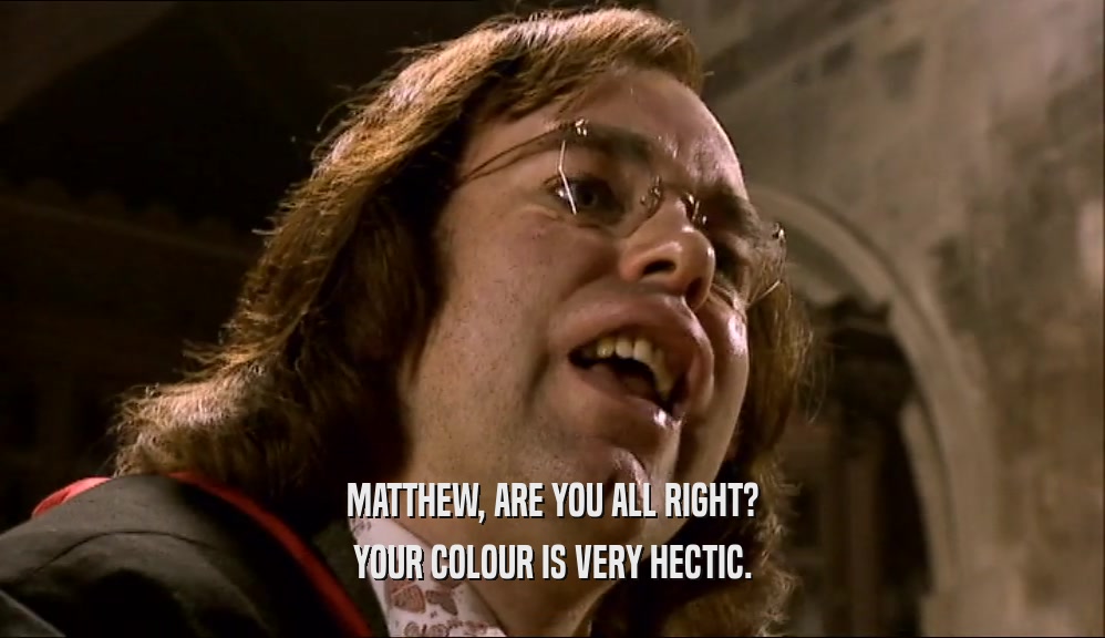 MATTHEW, ARE YOU ALL RIGHT?
 YOUR COLOUR IS VERY HECTIC.
 
