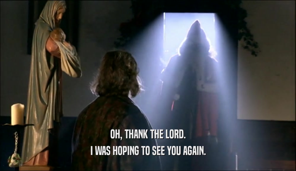 OH, THANK THE LORD. I WAS HOPING TO SEE YOU AGAIN. 