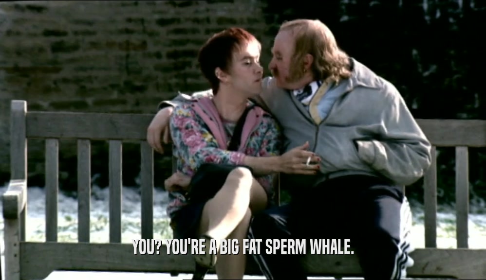 YOU? YOU'RE A BIG FAT SPERM WHALE.  