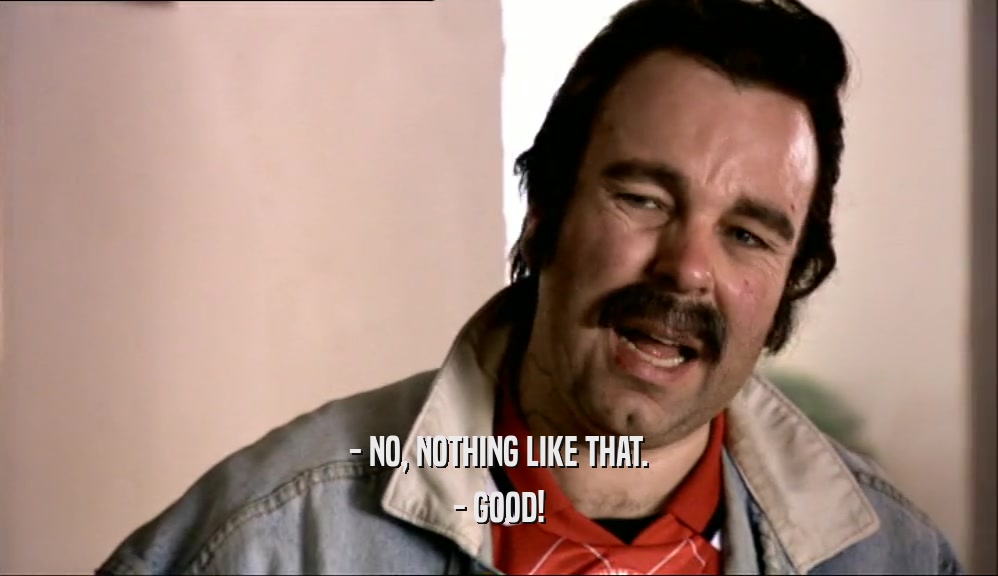 - NO, NOTHING LIKE THAT. - GOOD! 