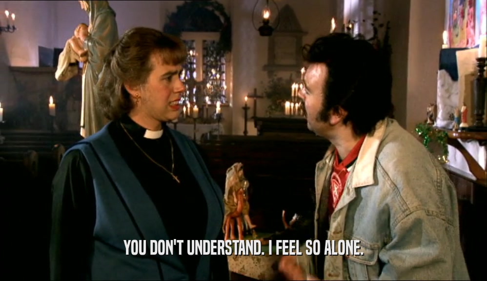 YOU DON'T UNDERSTAND. I FEEL SO ALONE.  