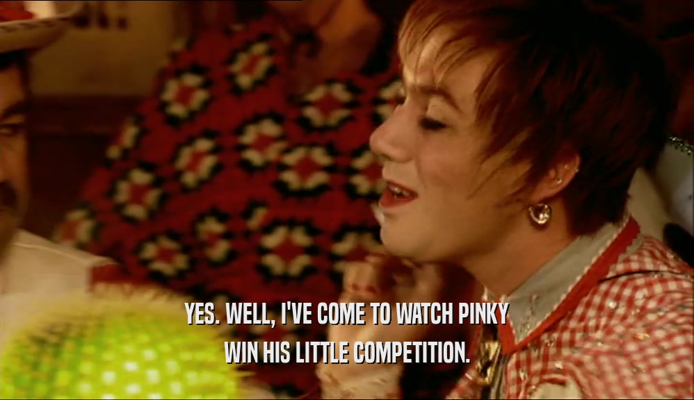 YES. WELL, I'VE COME TO WATCH PINKY WIN HIS LITTLE COMPETITION. 