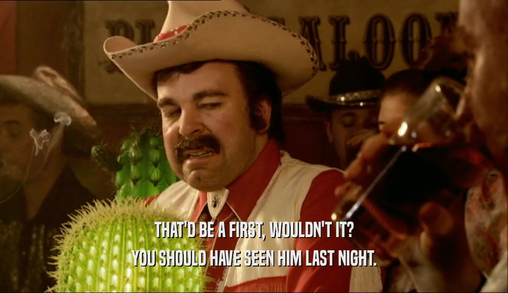 THAT'D BE A FIRST, WOULDN'T IT? YOU SHOULD HAVE SEEN HIM LAST NIGHT. 