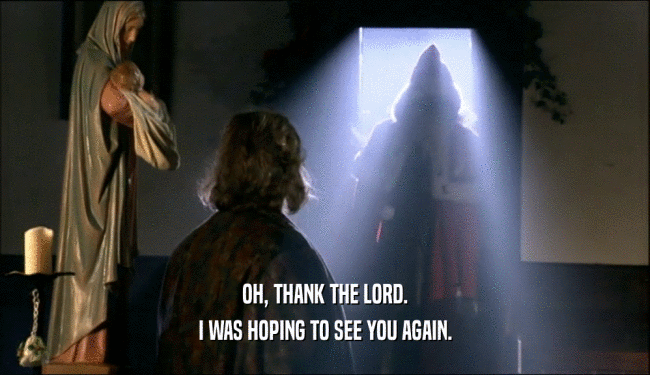 OH, THANK THE LORD. I WAS HOPING TO SEE YOU AGAIN. 