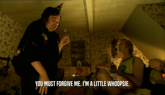 YOU MUST FORGIVE ME. I'M A LITTLE WHOOPSIE.  