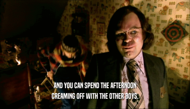 AND YOU CAN SPEND THE AFTERNOON CREAMING OFF WITH THE OTHER BOYS. 