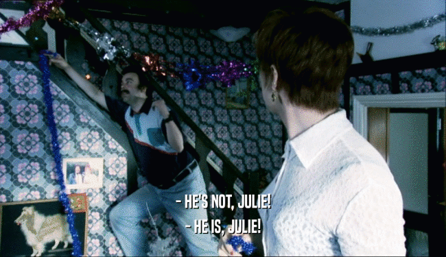 - HE'S NOT, JULIE!
 - HE IS, JULIE!
 