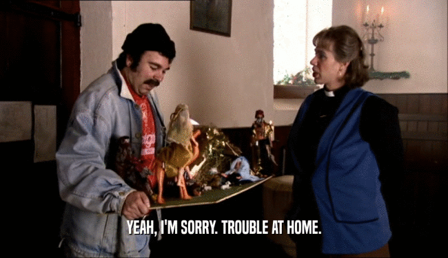 YEAH, I'M SORRY. TROUBLE AT HOME.  