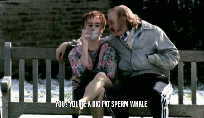 YOU? YOU'RE A BIG FAT SPERM WHALE.  