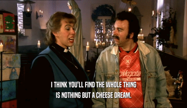 I THINK YOU'LL FIND THE WHOLE THING IS NOTHING BUT A CHEESE DREAM. 