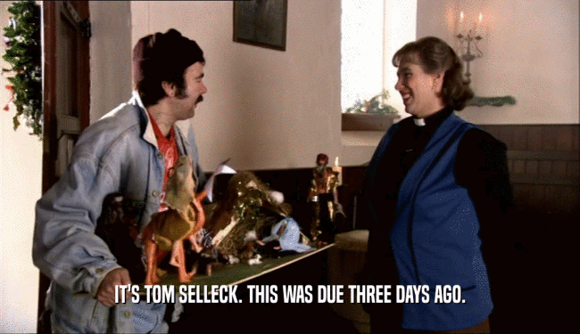 IT'S TOM SELLECK. THIS WAS DUE THREE DAYS AGO.  