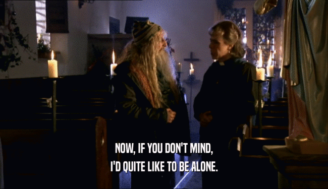 NOW, IF YOU DON'T MIND, I'D QUITE LIKE TO BE ALONE. 