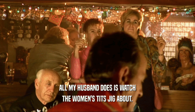 ALL MY HUSBAND DOES IS WATCH
 THE WOMEN'S TITS JIG ABOUT.
 