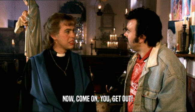 NOW, COME ON, YOU, GET OUT!  