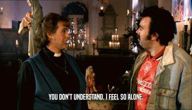 YOU DON'T UNDERSTAND. I FEEL SO ALONE.  