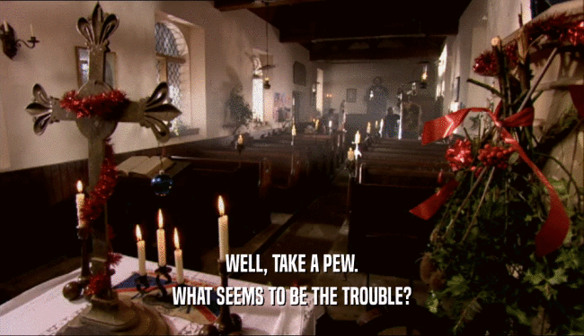 WELL, TAKE A PEW.
 WHAT SEEMS TO BE THE TROUBLE?
 